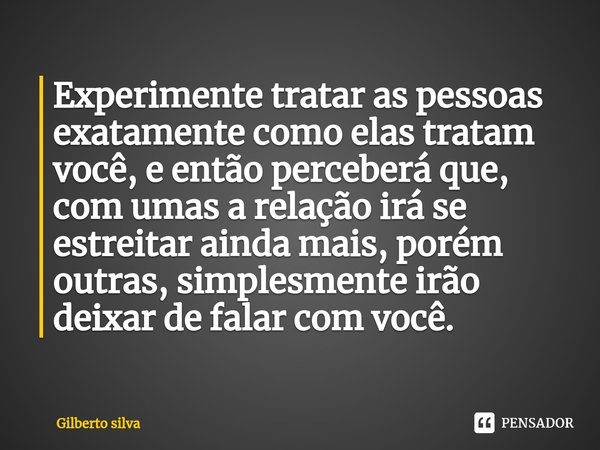 ⁠Experimente tratar as pessoas exatamente como elas tratam você, e então perceberá que, com umas a relação irá se estreitar ainda mais, porém outras, simplesmen... Frase de Gilberto Silva.