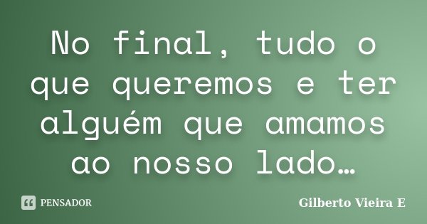 No final, tudo o que queremos e ter alguém que amamos ao nosso lado…... Frase de Gilberto Vieira E.