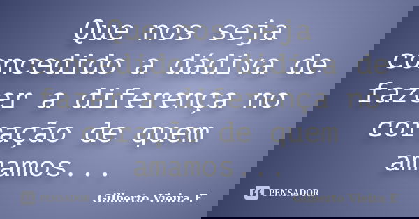 Que nos seja concedido a dádiva de fazer a diferença no coração de quem amamos...... Frase de Gilberto Vieira E.