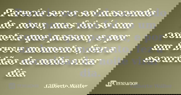 Parecia ser o sol nascendo de novo, mas foi só um cometa que passou, e por um breve momento, fez a escuridão da noite virar dia.... Frase de Gilberto Walter.