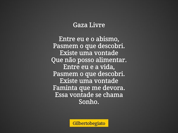Gaza Livre Entre eu e o abismo, Pasmem o que descobri. Existe uma vontade Que não posso alimentar. Entre eu e a vida, Pasmem o que descobri. Existe uma vontade ... Frase de gilbertobegiato.