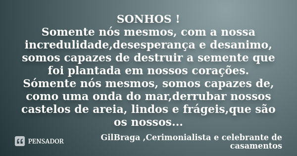 SONHOS ! Somente nós mesmos, com a nossa incredulidade,desesperança e desanimo, somos capazes de destruir a semente que foi plantada em nossos corações. Sómente... Frase de GilBraga ,Cerimonialista e celebrante de casamentos.