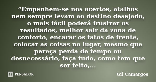 “Empenhem-se nos acertos, atalhos nem sempre levam ao destino desejado, o mais fácil poderá frustrar os resultados, melhor sair da zona de conforto, encarar os ... Frase de Gil Camargos.