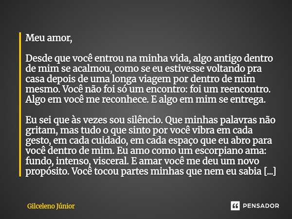 Meu amor, Desde que você entrou na minha vida, algo antigo dentro de mim se acalmou, como se eu estivesse voltando pra casa depois de uma longa viagem por dent... Frase de Gilceleno Júnior.