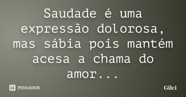 Saudade é uma expressão dolorosa, mas sábia pois mantém acesa a chama do amor...... Frase de Gilci.