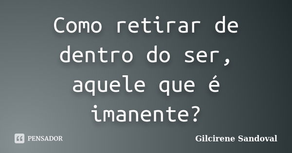 Como retirar de dentro do ser, aquele que é imanente?... Frase de Gilcirene Sandoval.