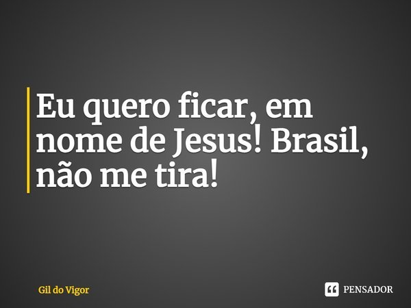 ⁠Eu quero ficar, em nome de Jesus! Brasil, não me tira!... Frase de Gil do Vigor.