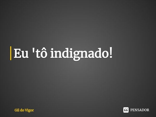 ⁠Eu 'tô indignado!... Frase de Gil do Vigor.