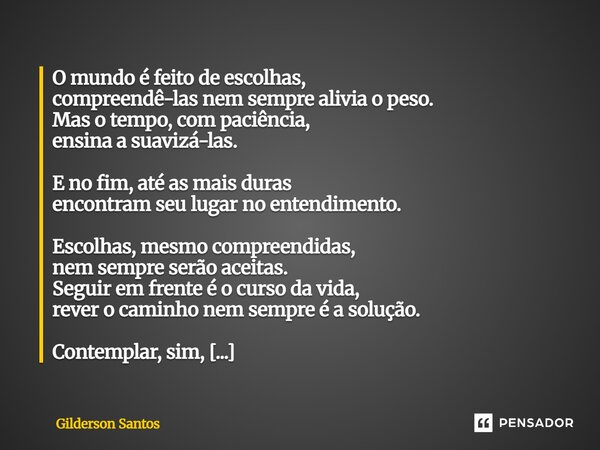 O mundo é feito de escolhas, compreendê-las nem sempre alivia o peso. Mas o tempo, com paciência, ensina a suavizá-las. E no fim, até as mais duras encontram se... Frase de Gilderson Santos.