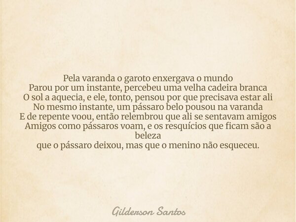 Pela varanda o garoto enxergava o mundo Parou por um instante, percebeu uma velha cadeira branca O sol a aquecia, e ele, tonto, pensou por que precisava estar a... Frase de Gilderson Santos.