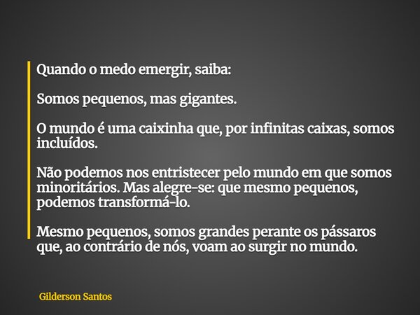Quando o medo emergir, saiba: Somos pequenos, mas gigantes. O mundo é uma caixinha que, por infinitas caixas, somos incluídos. Não podemos nos entristecer pelo ... Frase de Gilderson Santos.