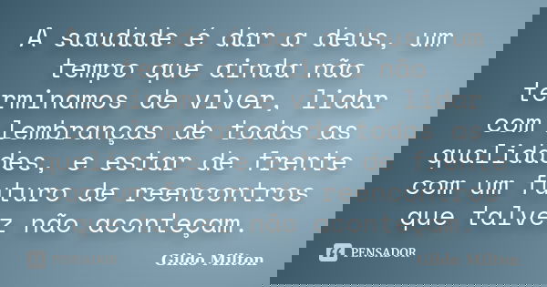 A saudade é dar a deus, um tempo que ainda não terminamos de viver, lidar com lembranças de todas as qualidades, e estar de frente com um futuro de reencontros ... Frase de Gildo Milton.