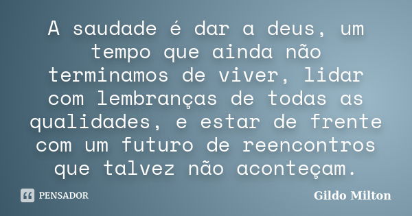 A saudade é dar a deus, um tempo que ainda não terminamos de viver, lidar com lembranças de todas as qualidades, e estar de frente com um futuro de reencontros ... Frase de Gildo Milton.