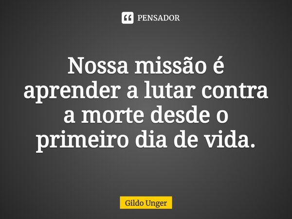 ⁠Nossa missão é aprender a lutar contra a morte desde o primeiro dia de vida.... Frase de Gildo Unger.