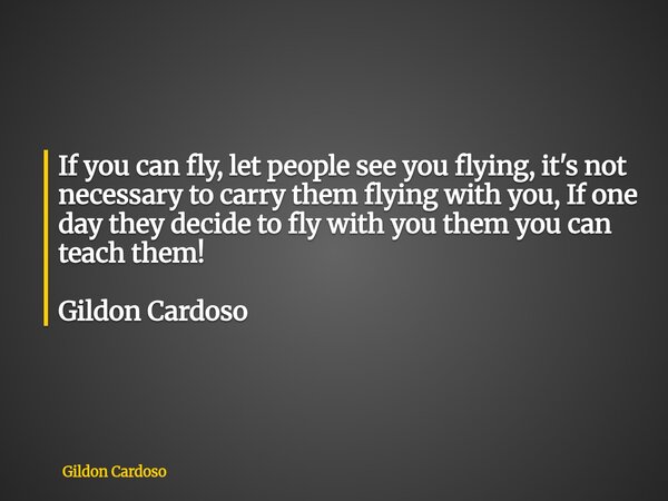 If you can fly, let people see you flying, it's not necessary to carry them flying with you, If one day they decide to fly with you them you can teach them! Gil... Frase de Gildon Cardoso.
