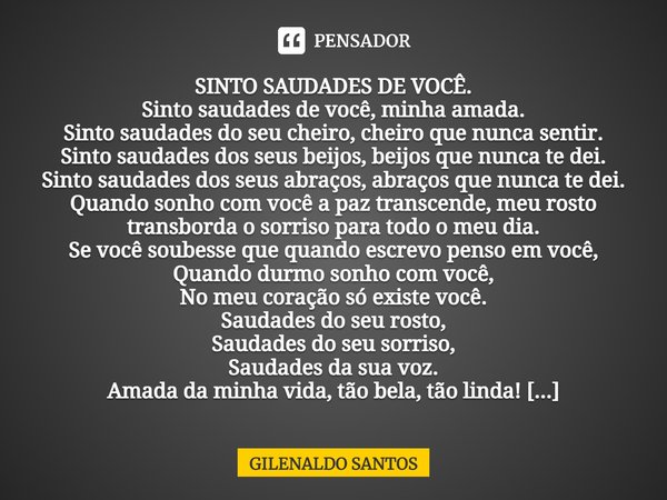 ⁠SINTO SAUDADES DE VOCÊ. Sinto saudades de você, minha amada. Sinto saudades do seu cheiro, cheiro que nunca sentir. Sinto saudades dos seus beijos, beijos que ... Frase de GILENALDO SANTOS.