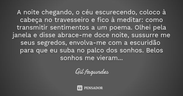 A noite chegando, o céu escurecendo, coloco à cabeça no travesseiro e fico à meditar: como transmitir sentimentos a um poema. Olhei pela janela e disse abrace-m... Frase de Gil fagundes.