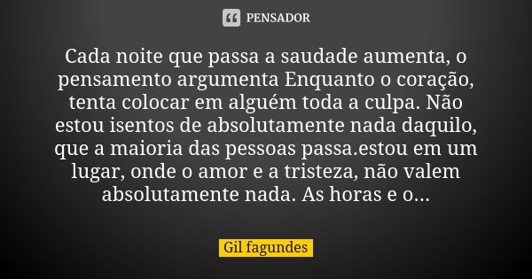 Cada noite que passa a saudade aumenta, o pensamento argumenta Enquanto o coração, tenta colocar em alguém toda a culpa. Não estou isentos de absolutamente nada... Frase de Gil Fagundes.