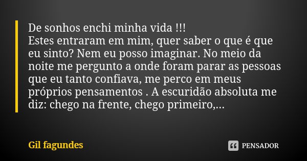 De sonhos enchi minha vida !!!
Estes entraram em mim, quer saber o que é que eu sinto? Nem eu posso imaginar. No meio da noite me pergunto a onde foram parar as... Frase de Gil fagundes.