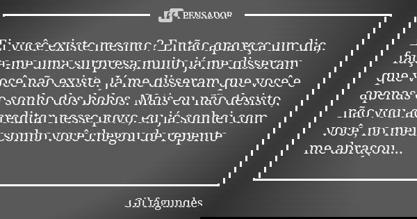 Ei você existe mesmo ? Então apareça um dia, faça-me uma surpresa,muito já me disseram que você não existe. Já me disseram que você e apenas o sonho dos bobos. ... Frase de Gil fagundes.