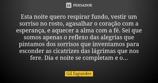 Esta noite quero respirar fundo, vestir um sorriso no rosto, agasalhar o coração com a esperança, e aquecer a alma com a fé. Sei que somos apenas o reflexo das ... Frase de Gil fagundes.