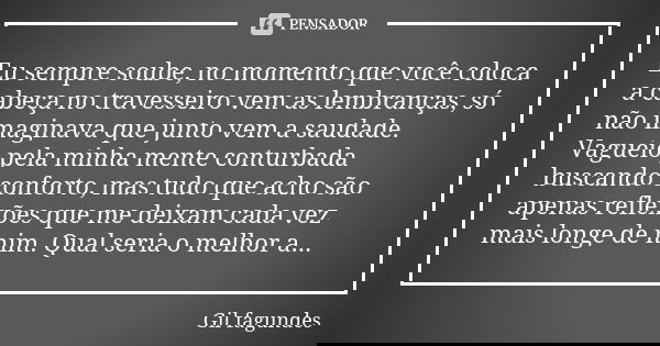 Eu sempre soube, no momento que você coloca a cabeça no travesseiro vem as lembranças, só não imaginava que junto vem a saudade. Vagueio pela minha mente contur... Frase de Gil Fagundes.