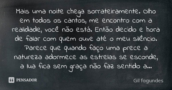 Mais uma noite chega sorrateiramente. Olho em todos os cantos, me encontro com a realidade, você não está. Então decido e hora de falar com quem ouve até o meu ... Frase de Gil Fagundes.