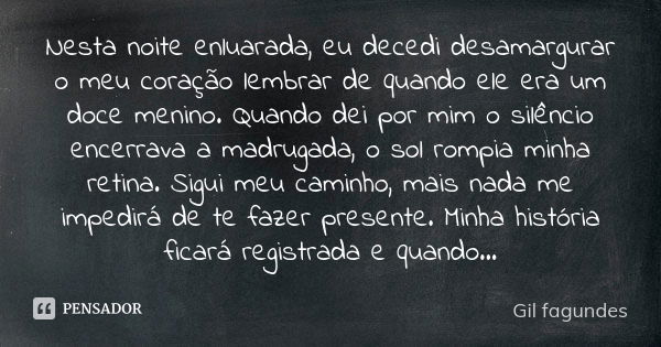 Nesta noite enluarada, eu decedi desamargurar o meu coração lembrar de quando ele era um doce menino. Quando dei por mim o silêncio encerrava a madrugada, o sol... Frase de Gil Fagundes.