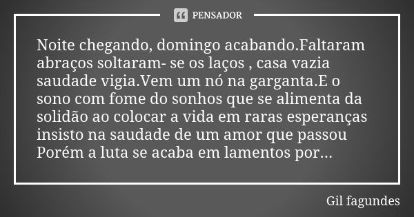 Noite chegando, domingo acabando.Faltaram abraços soltaram- se os laços , casa vazia saudade vigia.Vem um nó na garganta.E o sono com fome do sonhos que se alim... Frase de Gil fagundes.