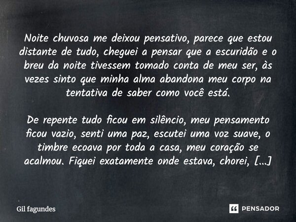 Noite chuvosa me deixou pensativo, parece que estou distante de tudo, cheguei a pensar que a escuridão e o breu da noite tivessem tomado conta de meu ser, às ve... Frase de Gil fagundes.