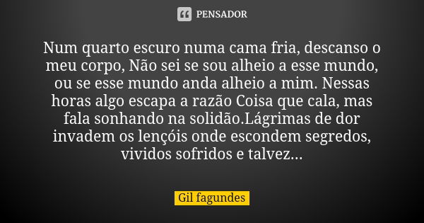 Num quarto escuro numa cama fria, descanso o meu corpo, Não sei se sou alheio a esse mundo, ou se esse mundo anda alheio a mim. Nessas horas algo escapa a razão... Frase de Gil Fagundes.