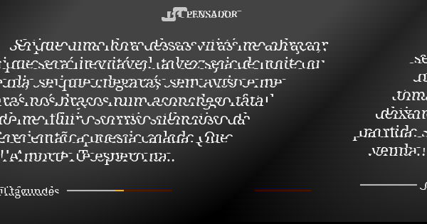 Sei que uma hora dessas virás me abraçar, sei que será inevitável, talvez seja de noite ou de dia, sei que chegarás, sem aviso e me tomarás nós braços num aconc... Frase de Gil Fagundes.