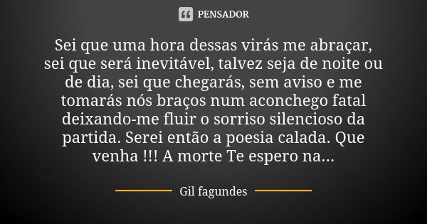 Sei que uma hora dessas virás me abraçar, sei que será inevitável, talvez seja de noite ou de dia, sei que chegarás, sem aviso e me tomarás nós braços num aconc... Frase de Gil Fagundes.