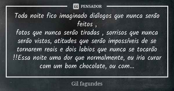 Toda noite fico imaginado diálogos que nunca serão feitos , fotos que nunca serão tiradas , sorrisos que nunca serão vistos, atitudes que serão impossíveis de s... Frase de Gil Fagundes.