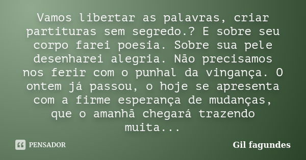 Vamos libertar as palavras, criar partituras sem segredo.? E sobre seu corpo farei poesia. Sobre sua pele desenharei alegria. Não precisamos nos ferir com o pun... Frase de Gil fagundes.