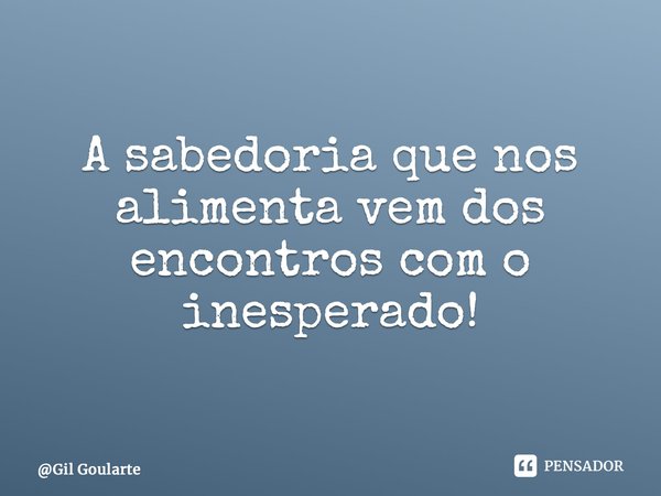 A sabedoria que nos alimenta vem dos encontros com o inesperado!... Frase de Gil Goularte.