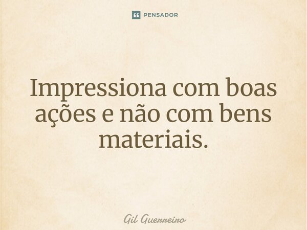 Impressiona com boas ações e não com bens materiais.... Frase de Gil Guerreiro.