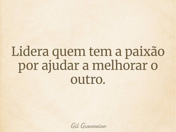 Lidera quem tem a paixão por ajudar a melhorar o outro.... Frase de Gil Guerreiro.