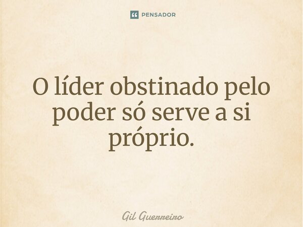 O líder obstinado pelo poder só serve a si próprio.... Frase de Gil Guerreiro.