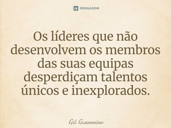 Os líderes que não desenvolvem os membros das suas equipas desperdiçam talentos únicos e inexplorados.... Frase de Gil Guerreiro.