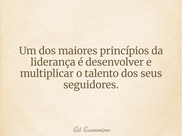 Um dos maiores princípios da liderança é desenvolver e multiplicar o talento dos seus seguidores.... Frase de Gil Guerreiro.