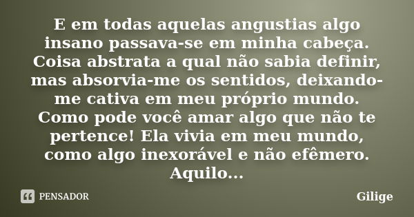 E em todas aquelas angustias algo insano passava-se em minha cabeça. Coisa abstrata a qual não sabia definir, mas absorvia-me os sentidos, deixando-me cativa em... Frase de Gilige.