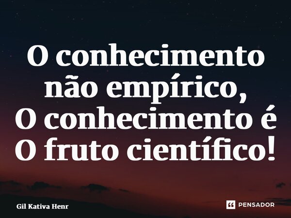 ⁠O conhecimento não empírico, O conhecimento é O fruto científico!... Frase de Gil Kativa Henriques.