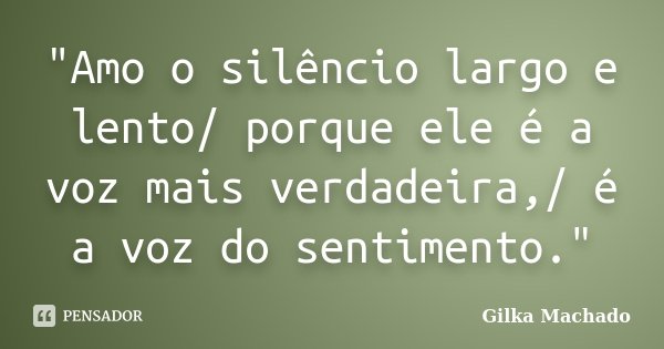 "Amo o silêncio largo e lento/ porque ele é a voz mais verdadeira,/ é a voz do sentimento."... Frase de Gilka Machado.
