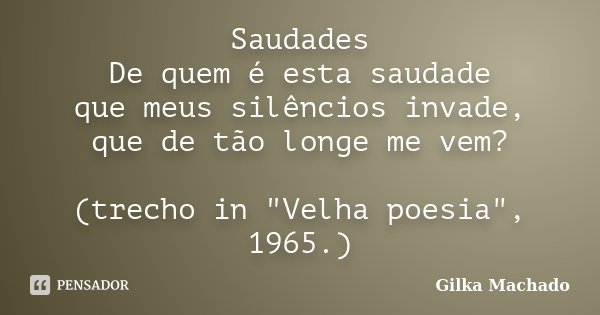 Saudades De quem é esta saudade que meus silêncios invade, que de tão longe me vem? (trecho in "Velha poesia", 1965.)... Frase de Gilka Machado.