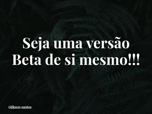 Seja uma versão Beta de si mesmo!!!... Frase de Gilkson santos.
