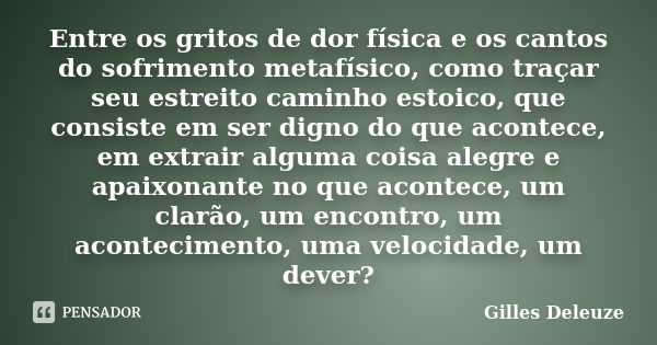 Entre os gritos de dor física e os cantos do sofrimento metafísico, como traçar seu estreito caminho estoico, que consiste em ser digno do que acontece, em extr... Frase de Gilles Deleuze.