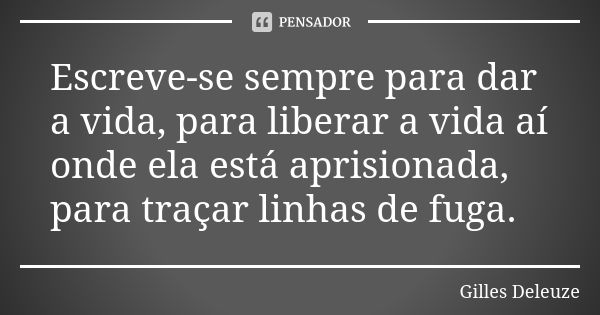 Escreve-se sempre para dar a vida, para liberar a vida aí onde ela está aprisionada, para traçar linhas de fuga.... Frase de Gilles Deleuze.