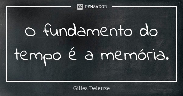 O fundamento do tempo é a memória.... Frase de Gilles Deleuze.
