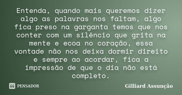 Entenda, quando mais queremos dizer algo as palavras nos faltam, algo fica preso na garganta temos que nos conter com um silêncio que grita na mente e ecoa no c... Frase de Gilliard Assunção.